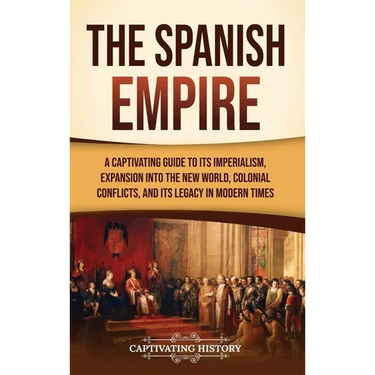The Spanish Empire: A Captivating Guide to Its Imperialism, Expansion into the New World, Colonial Conflicts, and Its Legacy in Modern Times