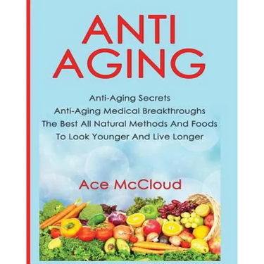 Anti-Aging: Anti-Aging Secrets Anti-Aging Medical Breakthroughs The Best All Natural Methods And Foods To Look Younger And Live Longer