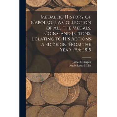 Medallic History of Napoleon. A Collection of all the Medals, Coins, and Jettons, Relating to his Actions and Reign. From the Year 1796-1815