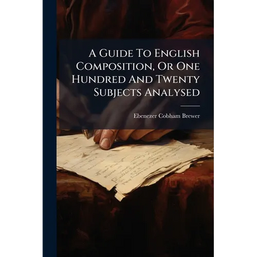 A Guide To English Composition, Or One Hundred And Twenty Subjects Analysed