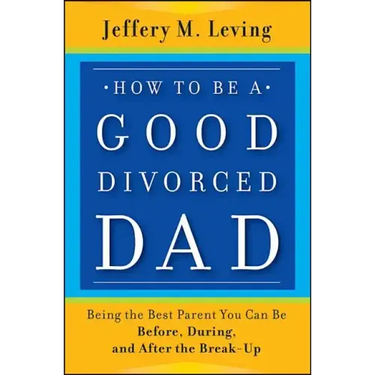 How to be a Good Divorced Dad: Being the Best Parent You Can Be Before, During and After the Break-Up