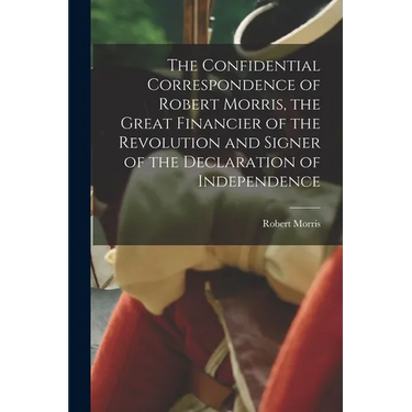The Confidential Correspondence of Robert Morris, the Great Financier of the Revolution and Signer of the Declaration of Independence