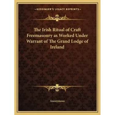 The Irish Ritual of Craft Freemasonry as Worked Under Warrant of The Grand Lodge of Ireland