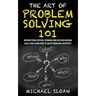 The Art Of Problem Solving 101: Improve Your Critical Thinking And Decision Making Skills And Learn How To Solve Problems Creatively