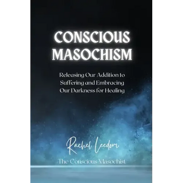 Conscious Masochism: Releasing Our Addiction to Suffering and Embracing Our Darkness for Healing