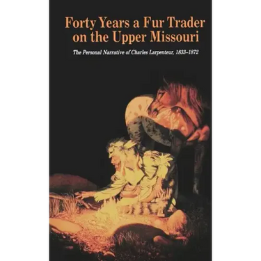 Forty Years a Fur Trader on the Upper Missouri: The Personal Narrative of Charles Larpenteur, 1833-1872