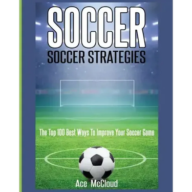Soccer: Soccer Strategies: The Top 100 Best Ways To Improve Your Soccer Game