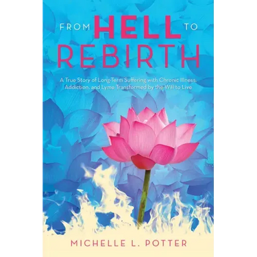 From Hell to Rebirth: A True Story of Long-Term Suffering with Chronic Illness, Addiction, and Lyme Transformed by the Will to Live