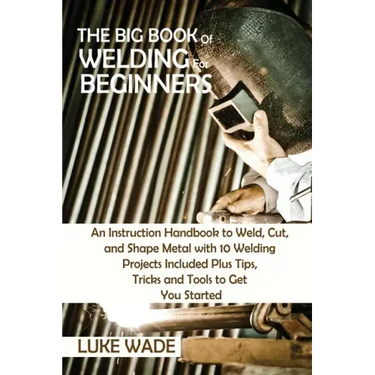 The Big Book of Welding for Beginners: An Instruction Handbook to Weld, Cut, and Shape Metal with 10 Welding Projects Included Plus Tips, Tricks and T