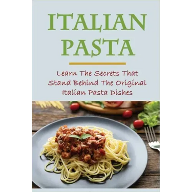 Italian Pasta: Learn The Secrets That Stand Behind The Original Italian Pasta Dishes: Famous Pasta Dishes