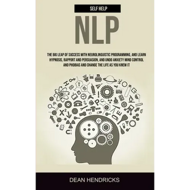 Self Help NLP: Take the Big Leap of Success With Neurolinguistic Programming, and Learn Hypnosis, Rapport and Persuasion, and Undo An