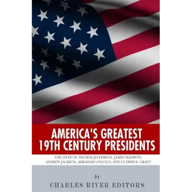 America's Greatest 19th Century Presidents: The Lives of Thomas Jefferson, James Madison, Andrew Jackson, Abraham Lincoln, and Ulysses S. Grant