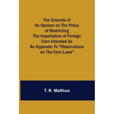 The Grounds of an Opinion on the Policy of Restricting the Importation of Foreign Corn Intended as an appendix to "Observations on the corn laws"