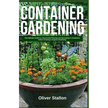 Container Gardening: The Ultimate Guide to Successful Planting and Harvesting in Container. Indoor Growing and Organic Gardening