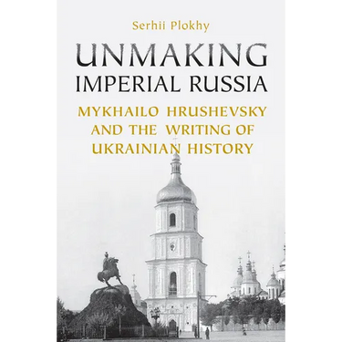Unmaking Imperial Russia: Mykhailo Hrushevsky and the Writing of Ukrainian History