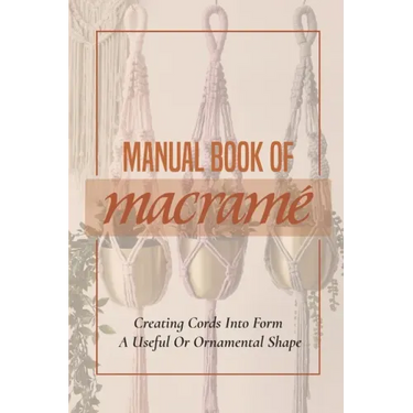 Manual Book Of Macrame': Creating Cords Into Form A Useful Or Ornamental Shape: Step By Step To Create Macrame' Patterns