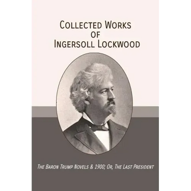 Collected Works of Ingersoll Lockwood: The Baron Trump Novels & 1900; Or, The Last President