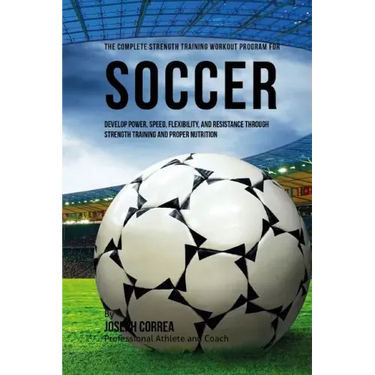 The Complete Strength Training Workout Program for Soccer: Develop power, speed, flexibility, and resistance through strength training and proper nutr