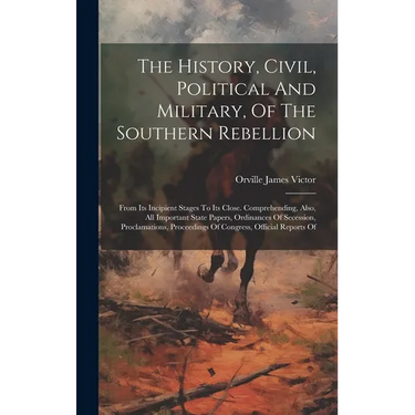 The History, Civil, Political And Military, Of The Southern Rebellion: From Its Incipient Stages To Its Close. Comprehending, Also, All Important Stat