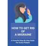 How To Get Rid Of A Migraine: A Powerful Step-By-Step Guide For Every Patient: Home Remedies For Instant Migraine Relief