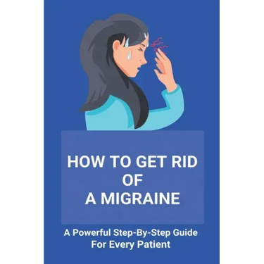 How To Get Rid Of A Migraine: A Powerful Step-By-Step Guide For Every Patient: Home Remedies For Instant Migraine Relief