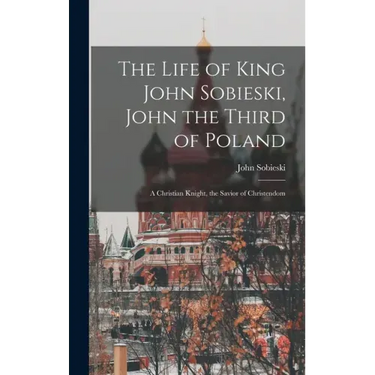 The Life of King John Sobieski, John the Third of Poland; a Christian Knight, the Savior of Christendom