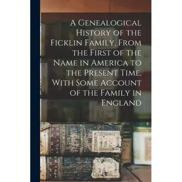 A Genealogical History of the Ficklin Family, From the First of the Name in America to the Present Time, With Some Account of the Family in England