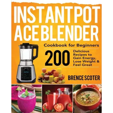 Instant Pot Ace Blender Cookbook for Beginners: 200 Delicious Recipes to Gain Energy, Lose Weight & Feel Great