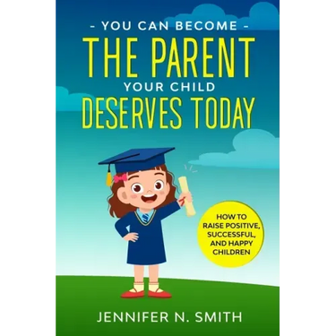 You Can Become The Parent Your Child Deserves: How to Raise Positive, Successful, and Happy Children
