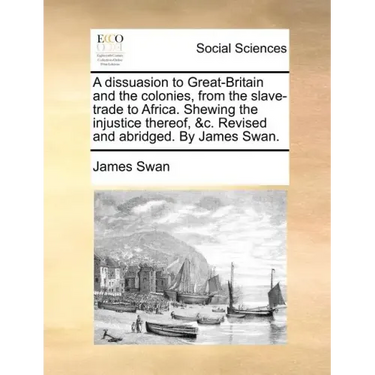 A Dissuasion to Great-Britain and the Colonies, from the Slave-Trade to Africa. Shewing the Injustice Thereof, &C. Revised and Abridged. by James Swan