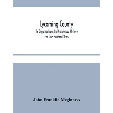 Lycoming County: Its Organization And Condensed History For One Hundred Years