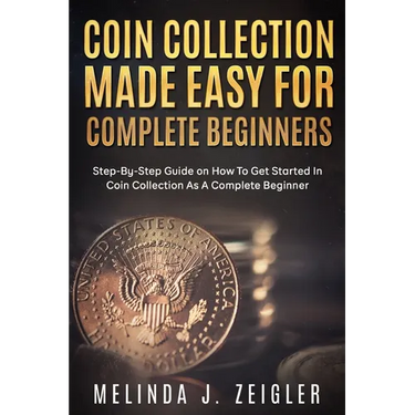 Coin Collection Made Easy For Complete Beginners: Step-By-Step Guide on How To Get Started In Coin Collection As A Complete Beginner