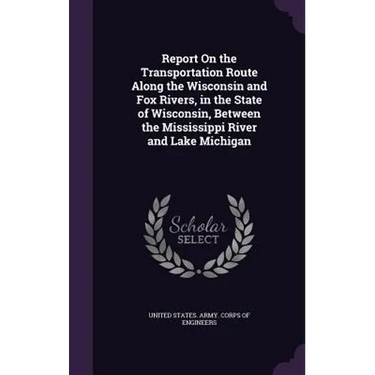 Report On the Transportation Route Along the Wisconsin and Fox Rivers, in the State of Wisconsin, Between the Mississippi River and Lake Michigan