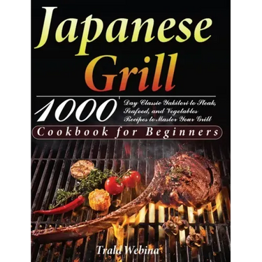 Japanese Grill Cookbook for Beginners: 1000-Day Classic Yakitori to Steak, Seafood, and Vegetables Recipes to Master Your Grill