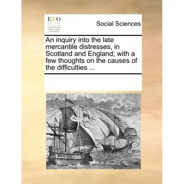 An Inquiry Into the Late Mercantile Distresses, in Scotland and England; With a Few Thoughts on the Causes of the Difficulties ...