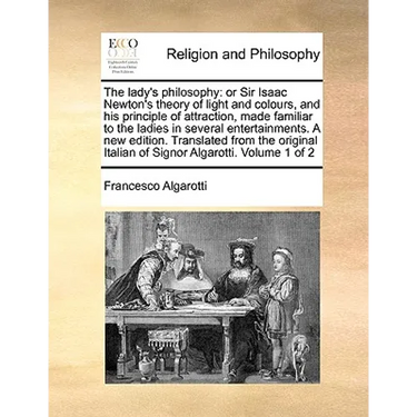 The lady's philosophy: or Sir Isaac Newton's theory of light and colours, and his principle of attraction, made familiar to the ladies in several ente