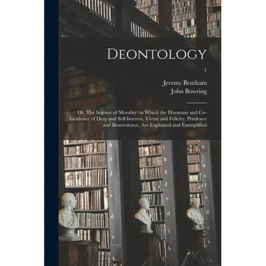 Deontology; or, The Science of Morality: in Which the Harmony and Co-incidence of Duty and Self-interest, Virtue and Felicity, Prudence and Benevolenc
