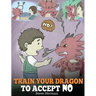 Train Your Dragon To Accept NO: Teach Your Dragon To Accept 'No' For An Answer. A Cute Children Story To Teach Kids About Disagreement, Emotions and A