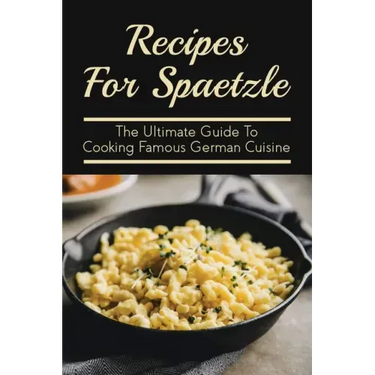 Recipes For Spaetzle: The Ultimate Guide To Cooking Famous German Cuisine: Types Of Spaetzle You Can Prepare At Home