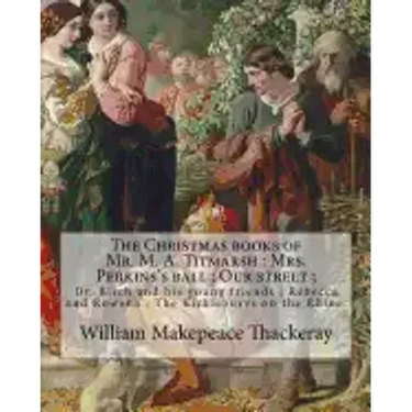 The Christmas books of Mr. M. A. Titmarsh: Mrs. Perkins's ball; Our street; Dr. Birch and his young friends; Rebecca and Rowena; The Kickleburys on th