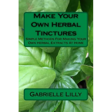 Make Your Own Herbal Tinctures: Simple Methods For Making Your Own Herbal Extracts At Home