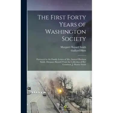 The First Forty Years of Washington Society: Portrayed by the Family Letters of Mrs. Samuel Harrison Smith (Margaret Bayard) From the Collection of He