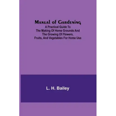 Manual of Gardening; A Practical Guide to the Making of Home Grounds and the Growing of Flowers, Fruits, and Vegetables for Home Use