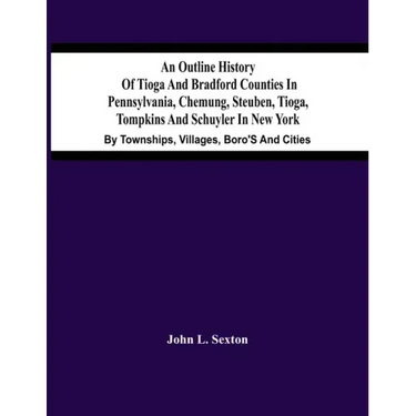 An Outline History Of Tioga And Bradford Counties In Pennsylvania, Chemung, Steuben, Tioga, Tompkins And Schuyler In New York: By Townships, Villages,