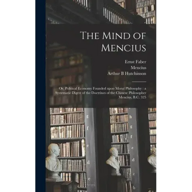 The Mind of Mencius: or, Political Economy Founded Upon Moral Philosophy: a Systematic Digest of the Doctrines of the Chinese Philosopher Mencius, B.C
