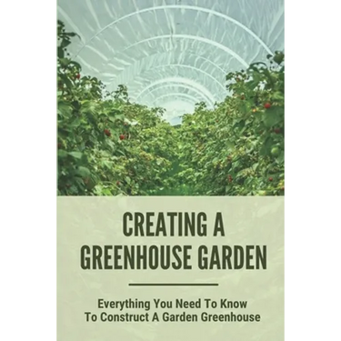 Creating A Greenhouse Garden: Everything You Need To Know To Construct A Garden Greenhouse: Building Greenhouse For Garden
