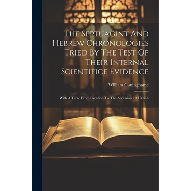 The Septuagint And Hebrew Chronologies Tried By The Test Of Their Internal Scientifice Evidence: With A Table From Creation To The Accession Of Uzziah