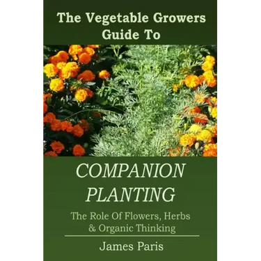 Companion Planting: The Vegetable Gardeners Guide To The Role Of Flowers, Herbs, And Organic Thinking