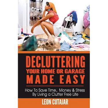 Decluttering Your Home Or Garage Made Easy: How To Save Time, Money & Stress By Living a Clutter Free Life