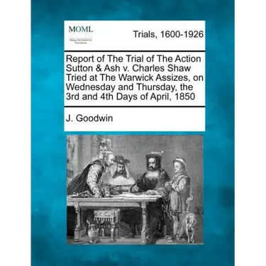 Report of the Trial of the Action Sutton & Ash V. Charles Shaw Tried at the Warwick Assizes, on Wednesday and Thursday, the 3rd and 4th Days of April,